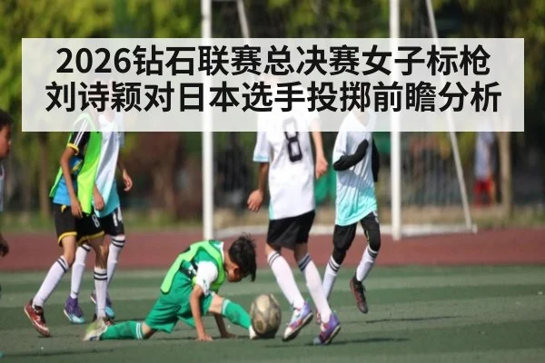 2026钻石联赛总决赛女子标枪刘诗颖对日本选手投掷前瞻分析