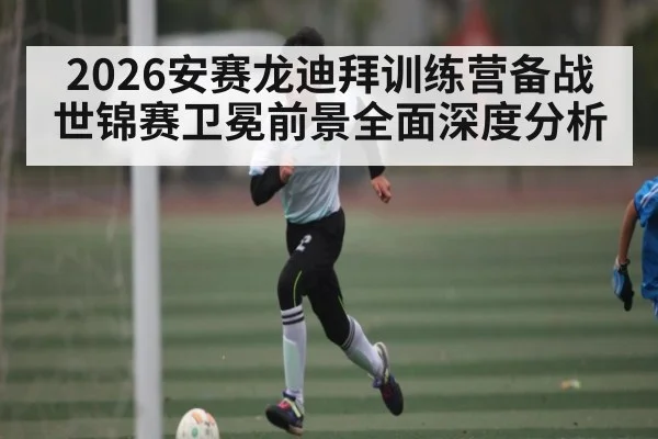 2026安赛龙迪拜训练营备战世锦赛卫冕前景全面深度分析
