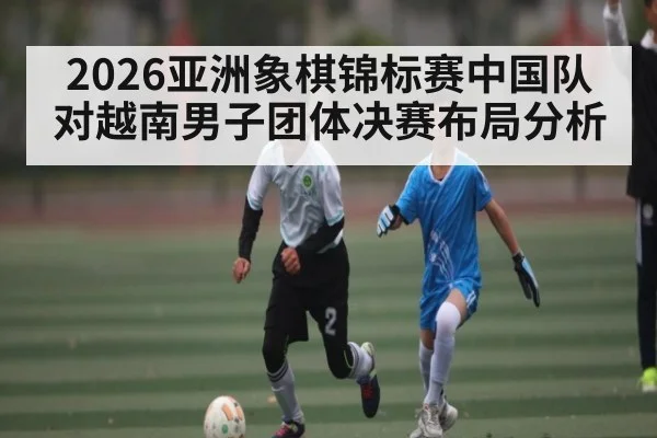 2026亚洲象棋锦标赛中国队对越南男子团体决赛布局分析